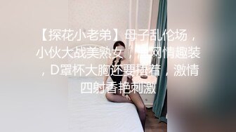 【探花小老弟】母子乱伦场，小伙大战美熟女，渔网情趣装，D罩杯大胸还要捂着，激情四射香艳刺激