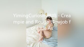 YimingCuriosity依鸣 - Creampie and Rough Blowjob for little As