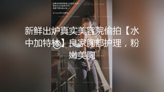 新鲜出炉真实美容院偷拍【水中加特林】良家胸部护理，粉嫩美胸