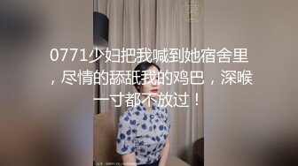 0771少妇把我喊到她宿舍里，尽情的舔舐我的鸡巴，深喉一寸都不放过！