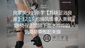 良家美少妇杀手【兵妹足浴良家】12.15 约操风情撩人美骚妇 骑在上面舔下面水哗哗的 饥渴骑乘抱起来操