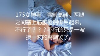 175女神狗，强制高潮，两腿之间塞上筋膜枪捆绑吊起来。不行了？？？不行的只是一波接一波的高潮罢了。