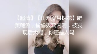 【超清】【山鸡岁月探花】肥美鲍鱼，偷偷拔套内射，被发现后大骂，你还是人吗