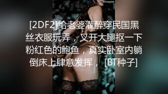 [2DF2]给老婆灌醉穿民国黑丝衣服玩弄，叉开大腿抠一下粉红色的鲍鱼，真实卧室内躺倒床上肆意发挥， [BT种子]