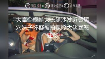 大高个模特大长腿沙发近景舔穴妹子怀疑被拍裸照大佬暴怒狂怼