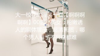 大一校花的淫荡一面【啊啊啊啊啊】00后小美女，粉嫩诱人的胴体展示，超清画质，哪个男人看了不兴奋都难