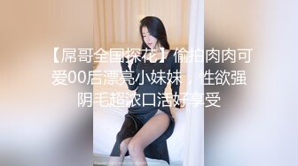 【屌哥全国探花】偷拍肉肉可爱00后漂亮小妹妹，性欲强阴毛超浓口活好享受