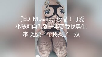 『ED_Mosaic』极品！可爱小萝莉自慰到一半要我找男生来_她要一个我找了一双