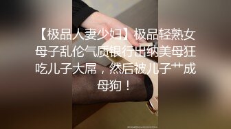 【极品人妻少妇】极品轻熟女母子乱伦气质银行出纳美母狂吃儿子大屌，然后被儿子艹成母狗！