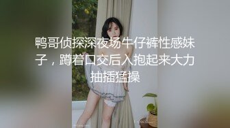 鸭哥侦探深夜场牛仔裤性感妹子，蹲着口交后入抱起来大力抽插猛操