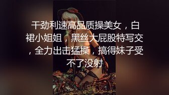  干劲利速高品质操美女，白裙小姐姐，黑丝大屁股特写交，全力出击猛操，搞得妹子受不了没射