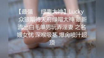 【最强❤️绿妻大神】Lucky✿ 众狼期待天府绿帽大神 最新流出白毛单男玩弄淫妻 之名媛女优 深喉吸茎 爆肏喷汁超顶