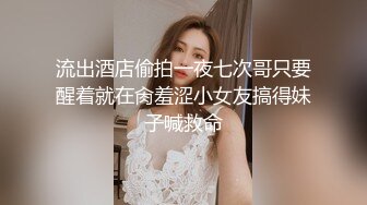 流出酒店偷拍一夜七次哥只要醒着就在肏羞涩小女友搞得妹子喊救命