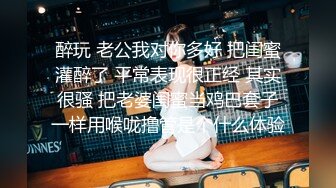 醉玩 老公我对你多好 把闺蜜灌醉了 平常表现很正经 其实很骚 把老婆闺蜜当鸡巴套子一样用喉咙撸管是个什么体验