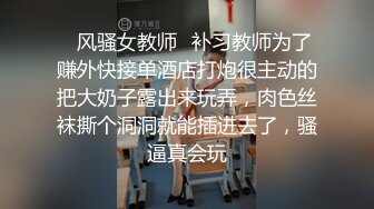 ✿风骚女教师✿补习教师为了赚外快接单酒店打炮很主动的把大奶子露出来玩弄，肉色丝袜撕个洞洞就能插进去了，骚逼真会玩