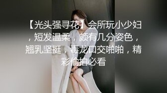 【光头强寻花】会所玩小少妇，短发温柔，颇有几分姿色，翘乳坚挺，毒龙口交啪啪，精彩偷拍必看