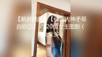 【新片速遞】【约炮大神矛哥自拍②】❤️20位女主图影（美女众多）