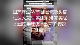 国产麻豆AV节目 台湾街头搭讪达人艾理 实测系列 完美屁股蛋南半球快掉出来了 传説中的真理裤