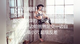 【新片速遞】 清纯乖巧可爱女高学妹✅bb很紧温润 小屁股QQ弹弹的，叫床声也如此诱人，一边给爸爸足交一边自己摸小穴 超级反差