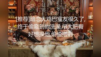 [推荐]暗恋大鸡巴室友很久了,终于偷窥到他洗澡,吊大肥臀好想操他,偷偷撸射