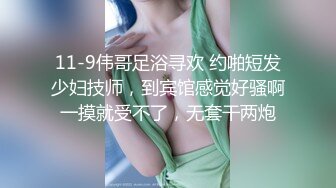 11-9伟哥足浴寻欢 约啪短发少妇技师，到宾馆感觉好骚啊一摸就受不了，无套干两炮