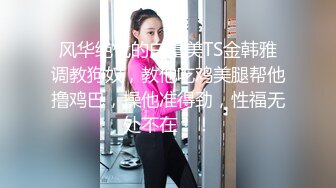 风华绝代的白富美TS金韩雅调教狗奴，教他吃鸡美腿帮他撸鸡巴，操他准得劲，性福无处不在！！