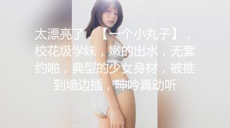 太漂亮了，【一个小丸子】，校花级学妹，嫩的出水，无套约啪，典型的少女身材，被推到墙边插，呻吟真动听