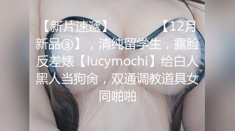 【新片速遞】  ⚫️⚫️【12月新品③】，清纯留学生，露脸反差婊【lucymochi】给白人黑人当狗肏，双通调教道具女同啪啪