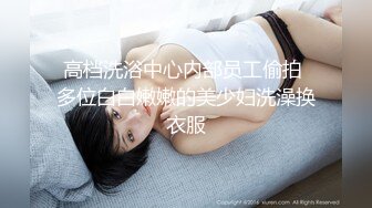 高档洗浴中心内部员工偷拍 多位白白嫩嫩的美少妇洗澡换衣服