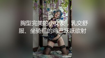   胸型完美的小女友，乳交舒服、坐骑摇的鸡巴跃跃欲射