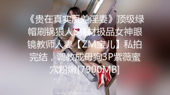 《贵在真实反差淫妻》顶级绿帽刷锅狠人S身材极品女神眼镜教师人妻【ZM宝儿】私拍完结，调教成母狗3P紫薇蜜穴粉嫩[7900MB]