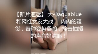 【新片速遞】 大神aquablue 和网红女友大战❤️肉肉的骚货，各种姿势噼啪，撞击抽插的声音好清脆！