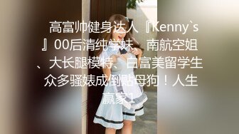 ⚡高富帅健身达人『Kenny`s』00后清纯学妹、南航空姐、大长腿模特、白富美留学生 众多骚婊成倒贴母狗！人生赢家1