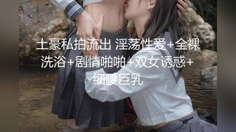 土豪私拍流出 淫荡性爱+全裸洗浴+剧情啪啪+双女诱惑+细腰巨乳