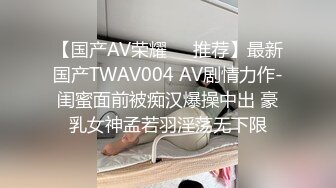 【国产AV荣耀❤️推荐】最新国产TWAV004 AV剧情力作-闺蜜面前被痴汉爆操中出 豪乳女神孟若羽淫荡无下限